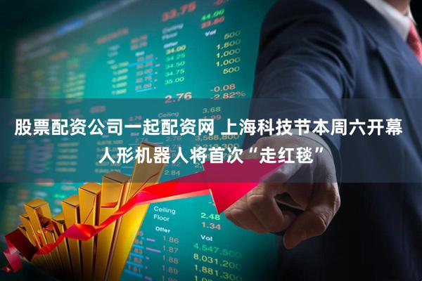 股票配资公司一起配资网 上海科技节本周六开幕 人形机器人将首次“走红毯”