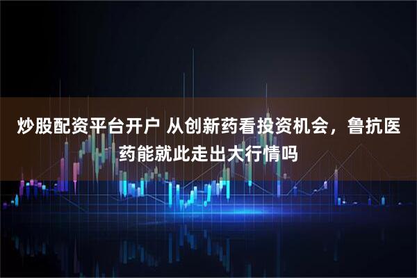 炒股配资平台开户 从创新药看投资机会,鲁抗医药能就此走出大行情吗
