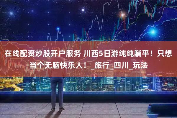 在线配资炒股开户服务 川西5日游纯纯躺平!只想当个无脑快乐人!_旅行_四川_玩法