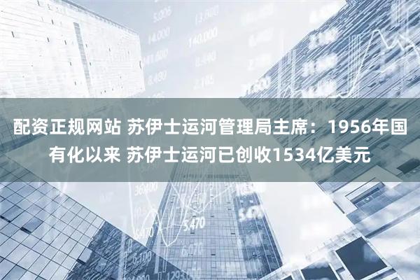 配资正规网站 苏伊士运河管理局主席：1956年国有化以来 苏伊士运河已创收1534亿美元