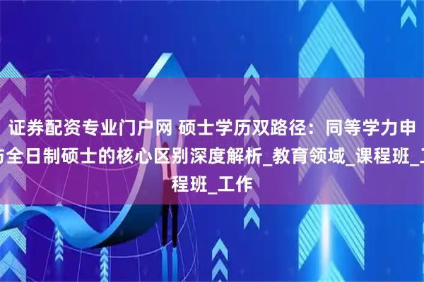 证券配资专业门户网 硕士学历双路径:同等学力申硕与全日制硕士的核心区别深度解析_教育领域_课程班_工作