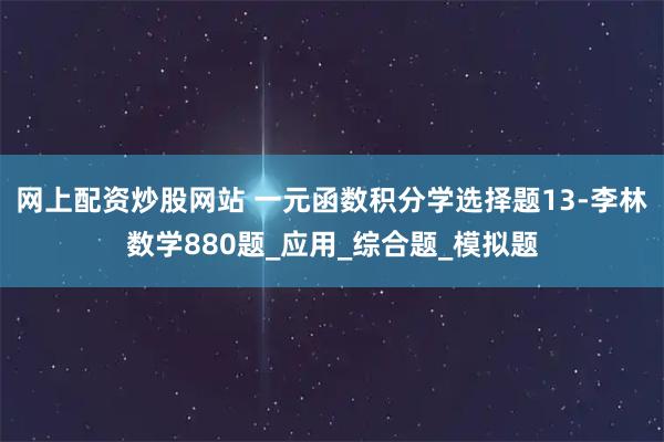 网上配资炒股网站 一元函数积分学选择题13-李林数学880题_应用_综合题_模拟题