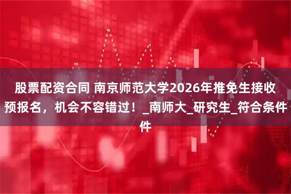 股票配资合同 南京师范大学2026年推免生接收预报名,机会不容错过!_南师大_研究生_符合条件