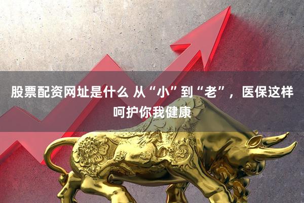 股票配资网址是什么 从“小”到“老”，医保这样呵护你我健康