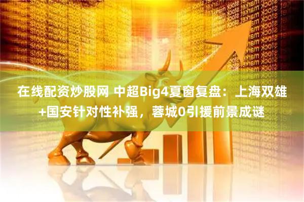 在线配资炒股网 中超Big4夏窗复盘:上海双雄+国安针对性补强,蓉城0引援前景成谜