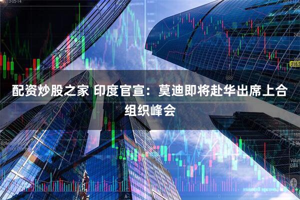 配资炒股之家 印度官宣：莫迪即将赴华出席上合组织峰会