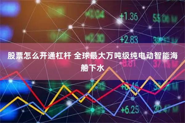 股票怎么开通杠杆 全球最大万吨级纯电动智能海船下水