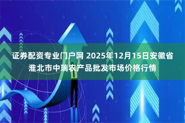 证券配资专业门户网 2025年12月15日安徽省淮北市中瑞农产品批发市场价格行情